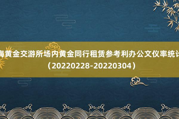 上海黄金交游所场内黄金同行租赁参考利办公文仪率统计表（20220228-20220304）